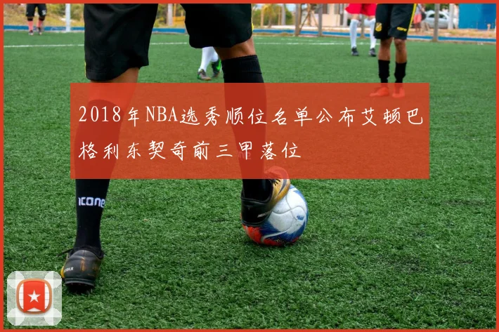 2018年NBA选秀顺位名单公布艾顿巴格利东契奇前三甲落位