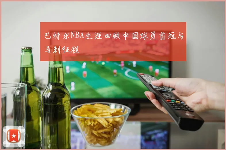 巴特尔NBA生涯回顾中国球员首冠与马刺征程