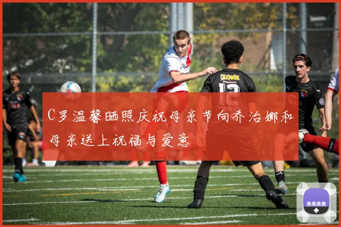C罗温馨晒照庆祝母亲节向乔治娜和母亲送上祝福与爱意