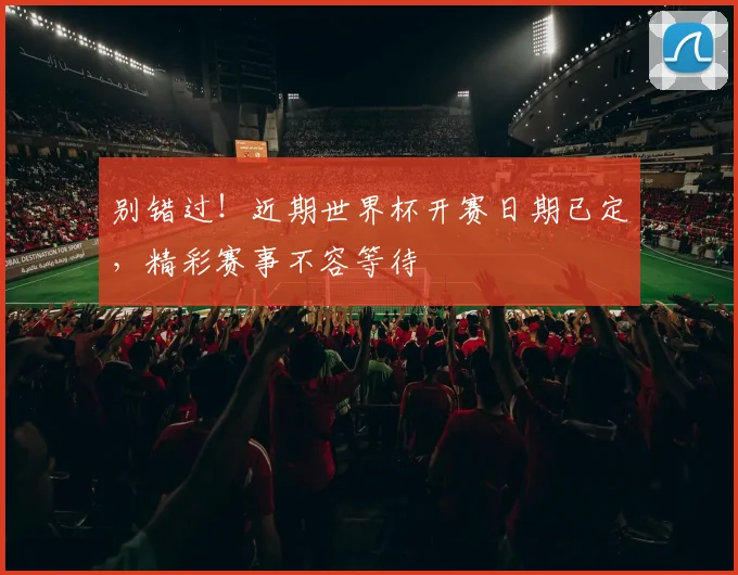别错过！近期世界杯开赛日期已定，精彩赛事不容等待