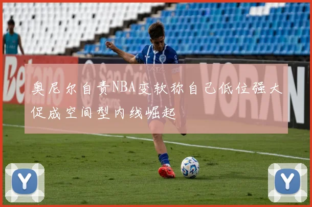 奥尼尔自责NBA变软称自己低位强大促成空间型内线崛起
