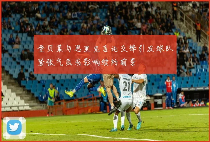 登贝莱与恩里克言论交锋引发球队紧张气氛或影响续约前景