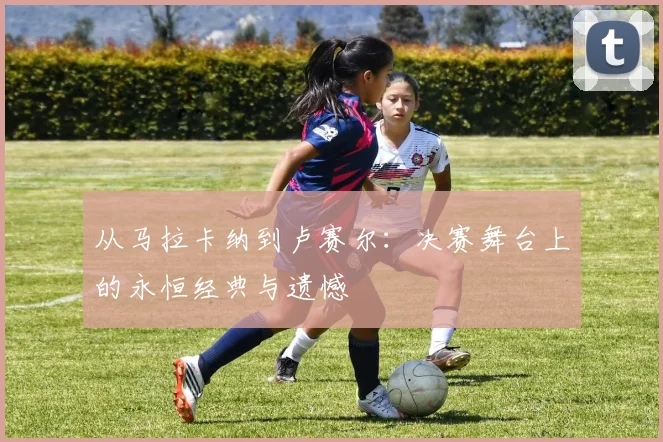 从马拉卡纳到卢赛尔：决赛舞台上的永恒经典与遗憾