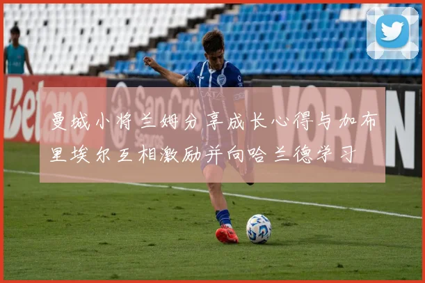 曼城小将兰姆分享成长心得与加布里埃尔互相激励并向哈兰德学习