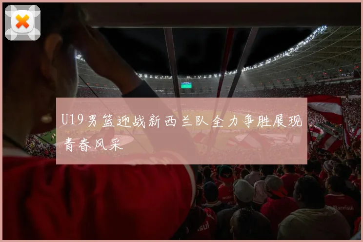 U19男篮迎战新西兰队全力争胜展现青春风采