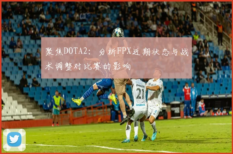 聚焦DOTA2：分析FPX近期状态与战术调整对比赛的影响